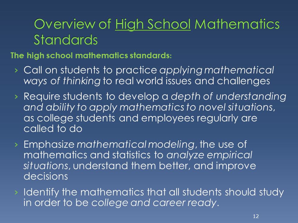 The high school mathematics standards : › Call on students to practice applying mathematical ways of thinking to real world issues and challenges › Require students to develop a depth of understanding and ability to apply mathematics to novel situations, as college students and employees regularly are called to do › Emphasize mathematical modeling, the use of mathematics and statistics to analyze empirical situations, understand them better, and improve decisions › Identify the mathematics that all students should study in order to be college and career ready.