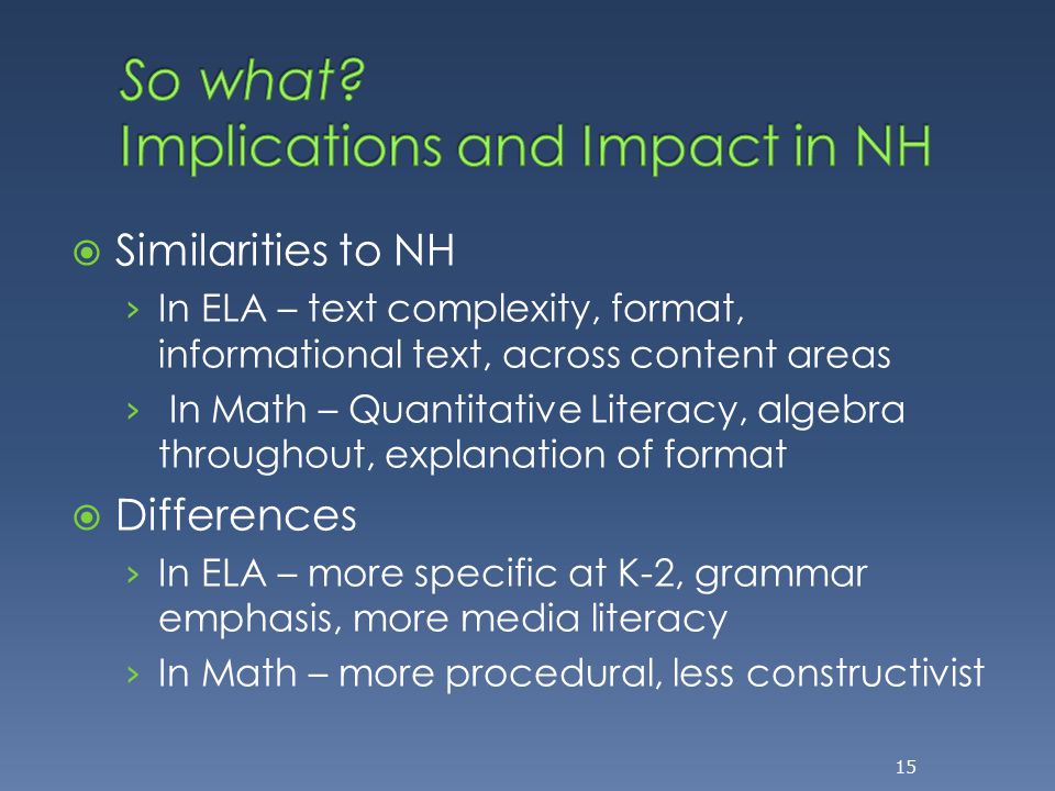  Similarities to NH › In ELA – text complexity, format, informational text, across content areas › In Math – Quantitative Literacy, algebra throughout, explanation of format  Differences › In ELA – more specific at K-2, grammar emphasis, more media literacy › In Math – more procedural, less constructivist 15