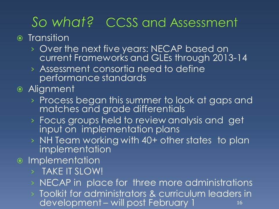  Transition › Over the next five years: NECAP based on current Frameworks and GLEs through › Assessment consortia need to define performance standards  Alignment › Process began this summer to look at gaps and matches and grade differentials › Focus groups held to review analysis and get input on implementation plans › NH Team working with 40+ other states to plan implementation  Implementation › TAKE IT SLOW.