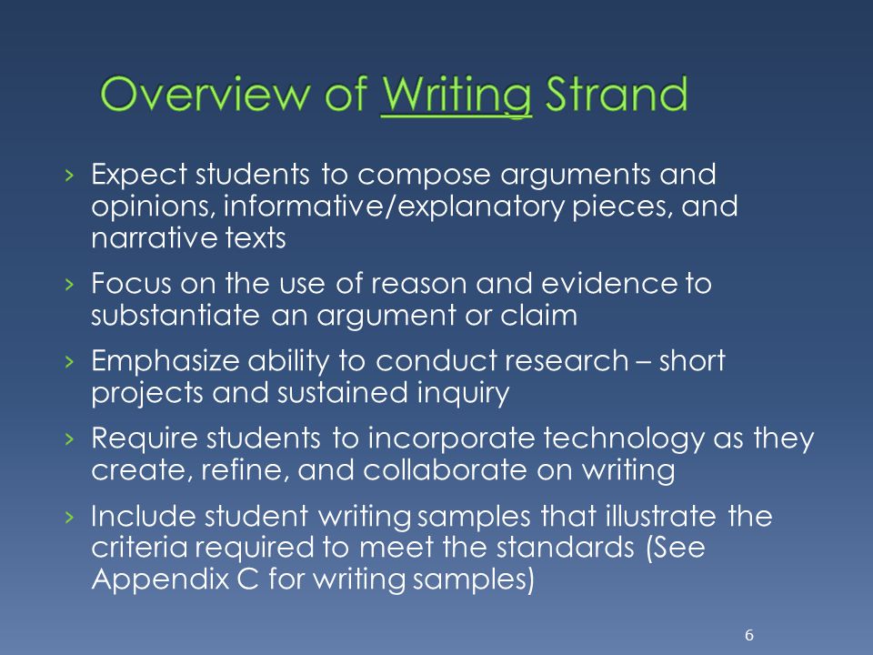 › Expect students to compose arguments and opinions, informative/explanatory pieces, and narrative texts › Focus on the use of reason and evidence to substantiate an argument or claim › Emphasize ability to conduct research – short projects and sustained inquiry › Require students to incorporate technology as they create, refine, and collaborate on writing › Include student writing samples that illustrate the criteria required to meet the standards (See Appendix C for writing samples) 6