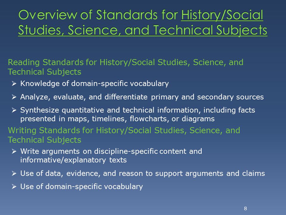 8 Reading Standards for History/Social Studies, Science, and Technical Subjects  Knowledge of domain-specific vocabulary  Analyze, evaluate, and differentiate primary and secondary sources  Synthesize quantitative and technical information, including facts presented in maps, timelines, flowcharts, or diagrams Writing Standards for History/Social Studies, Science, and Technical Subjects  Write arguments on discipline-specific content and informative/explanatory texts  Use of data, evidence, and reason to support arguments and claims  Use of domain-specific vocabulary