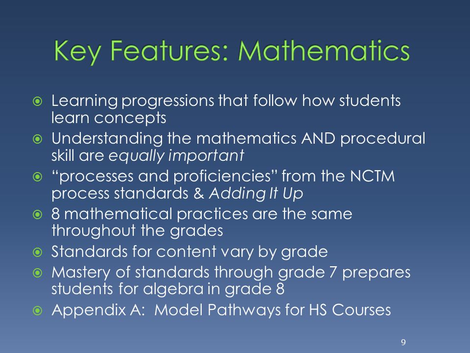  Learning progressions that follow how students learn concepts  Understanding the mathematics AND procedural skill are equally important  processes and proficiencies from the NCTM process standards & Adding It Up  8 mathematical practices are the same throughout the grades  Standards for content vary by grade  Mastery of standards through grade 7 prepares students for algebra in grade 8  Appendix A: Model Pathways for HS Courses 9