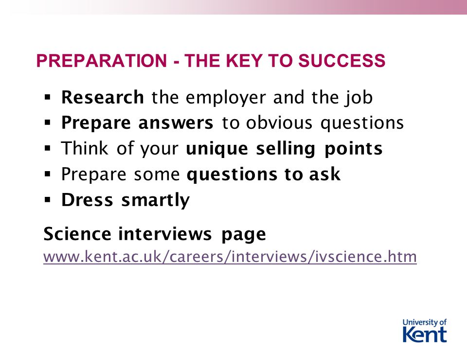 PREPARATION - THE KEY TO SUCCESS  Research the employer and the job  Prepare answers to obvious questions  Think of your unique selling points  Prepare some questions to ask  Dress smartly Science interviews page