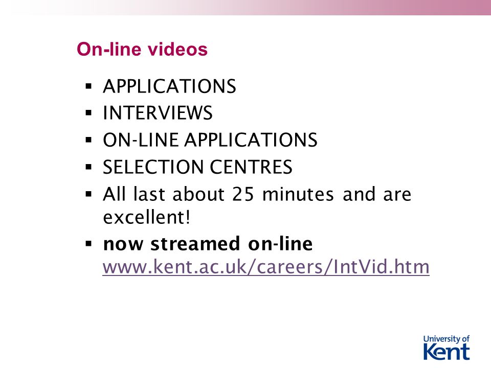 On-line videos  APPLICATIONS  INTERVIEWS  ON-LINE APPLICATIONS  SELECTION CENTRES  All last about 25 minutes and are excellent.