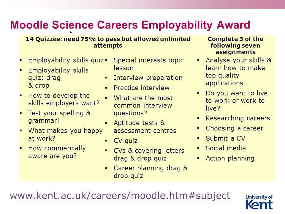Moodle Science Careers Employability Award 14 Quizzes: need 75% to pass but allowed unlimited attempts Complete 3 of the following seven assignments  Employability skills quiz  Employability skills quiz: drag & drop  How to develop the skills employers want.