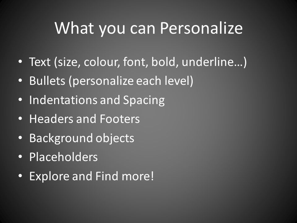 What you can Personalize Text (size, colour, font, bold, underline…) Bullets (personalize each level) Indentations and Spacing Headers and Footers Background objects Placeholders Explore and Find more!