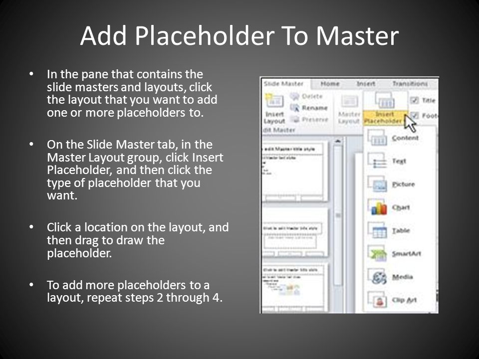 Add Placeholder To Master In the pane that contains the slide masters and layouts, click the layout that you want to add one or more placeholders to.