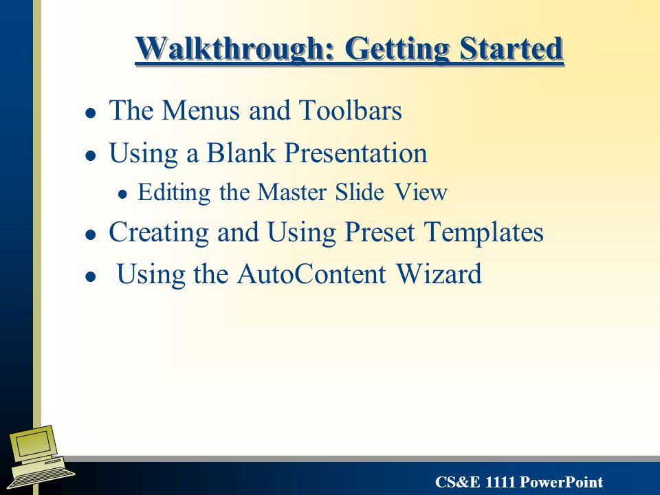 CS&E 1111 PowerPoint The Master Views can be used to set defaults for all slides – Slide Master, Handout Master, Notes Master l Views used for setting presentation defaults l Formats - Print fonts, pitch, and styles, borders for: l Title Boxes, Text Boxes l Multiple levels of bulleting l Headers & Footers l Input header/footer in Master view but must apply them from the View Header/Footer menu l Default Slide Objects l lines, text color, object backgrounds