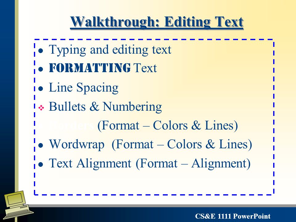 CS&E 1111 PowerPoint Editing PowerPoint Objects: l Each box/shape is an object l boxes may or may not have line around them l The default text boxes do not have lines and have autowrap features similar to word l line spacing l Each object is independent l Change fonts, styles (for the object or part of the object) l Move location l Change colors, outlines, fill Click on an object to select it – use the sizing handles to Modify the object size or click on the border to move the entire object.