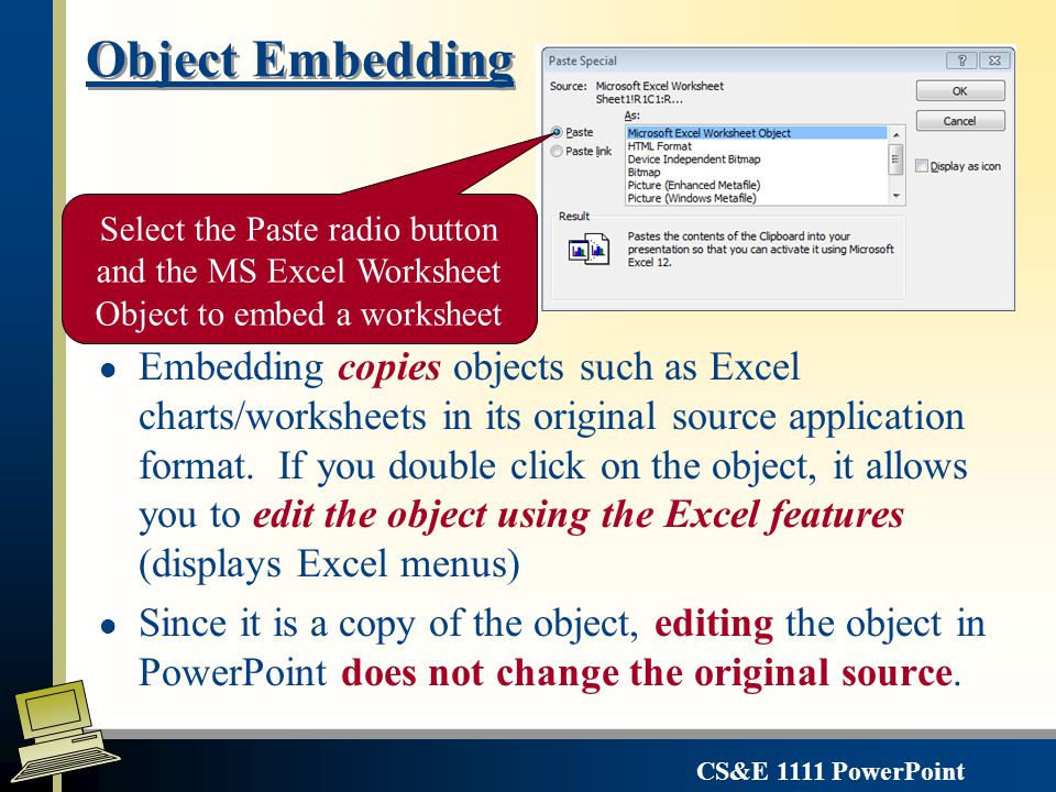 CS&E 1111 PowerPoint Simple Copy/Paste for Sharing Data l Works within an application or from one application to another l Copies the text or graphic l Retains no connection with the source application or data When you use the paste tool with out specifying how you want your object copied – PowerPoint will select an option on its own