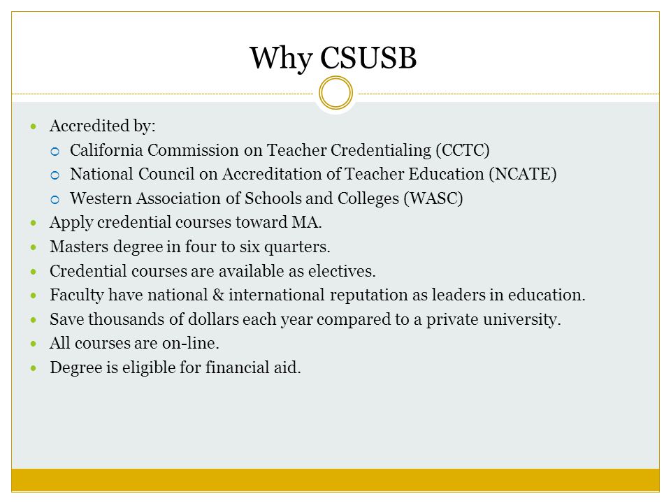 Why CSUSB Accredited by:  California Commission on Teacher Credentialing (CCTC)  National Council on Accreditation of Teacher Education (NCATE)  Western Association of Schools and Colleges (WASC) Apply credential courses toward MA.