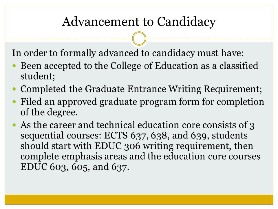 Advancement to Candidacy In order to formally advanced to candidacy must have: Been accepted to the College of Education as a classified student; Completed the Graduate Entrance Writing Requirement; Filed an approved graduate program form for completion of the degree.