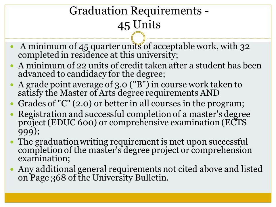 Graduation Requirements - 45 Units A minimum of 45 quarter units of acceptable work, with 32 completed in residence at this university; A minimum of 22 units of credit taken after a student has been advanced to candidacy for the degree; A grade point average of 3.0 ( B ) in course work taken to satisfy the Master of Arts degree requirements AND Grades of C (2.0) or better in all courses in the program; Registration and successful completion of a master s degree project (EDUC 600) or comprehensive examination (ECTS 999); The graduation writing requirement is met upon successful completion of the master s degree project or comprehension examination; Any additional general requirements not cited above and listed on Page 368 of the University Bulletin.