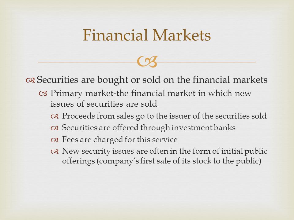   Securities are bought or sold on the financial markets  Primary market-the financial market in which new issues of securities are sold  Proceeds from sales go to the issuer of the securities sold  Securities are offered through investment banks  Fees are charged for this service  New security issues are often in the form of initial public offerings (company’s first sale of its stock to the public) Financial Markets