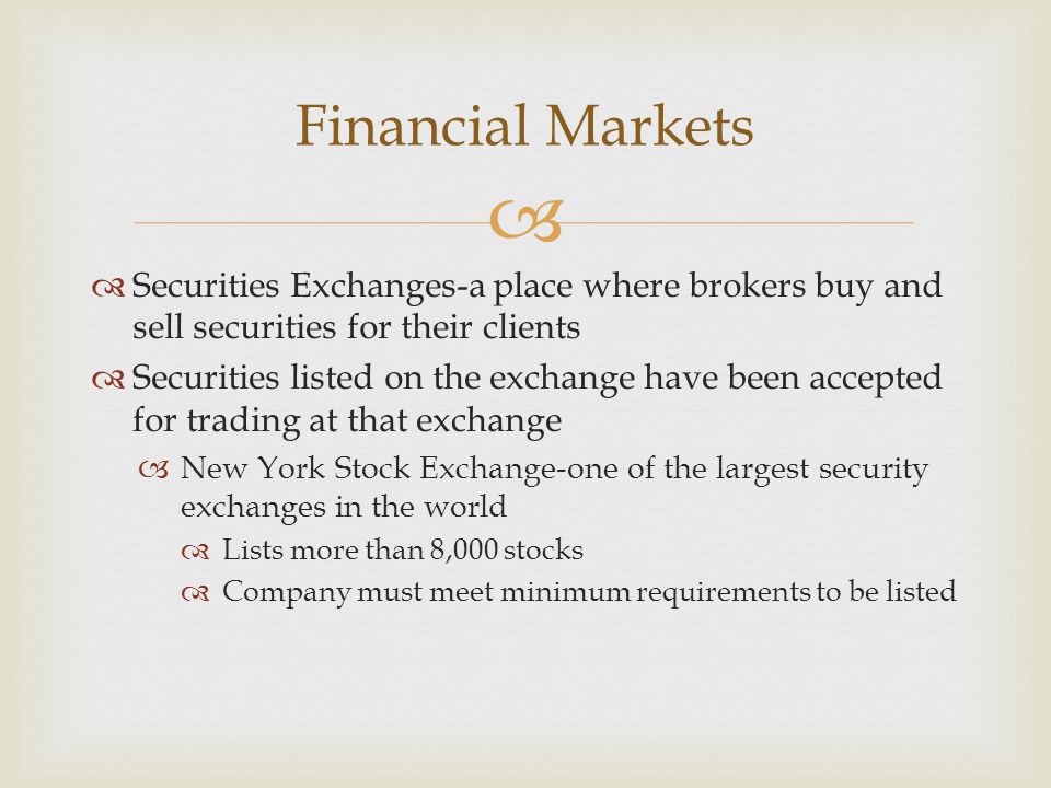   Securities Exchanges-a place where brokers buy and sell securities for their clients  Securities listed on the exchange have been accepted for trading at that exchange  New York Stock Exchange-one of the largest security exchanges in the world  Lists more than 8,000 stocks  Company must meet minimum requirements to be listed Financial Markets