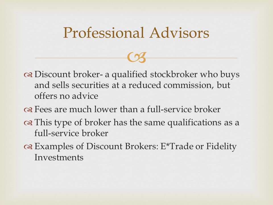   Discount broker- a qualified stockbroker who buys and sells securities at a reduced commission, but offers no advice  Fees are much lower than a full-service broker  This type of broker has the same qualifications as a full-service broker  Examples of Discount Brokers: E*Trade or Fidelity Investments Professional Advisors
