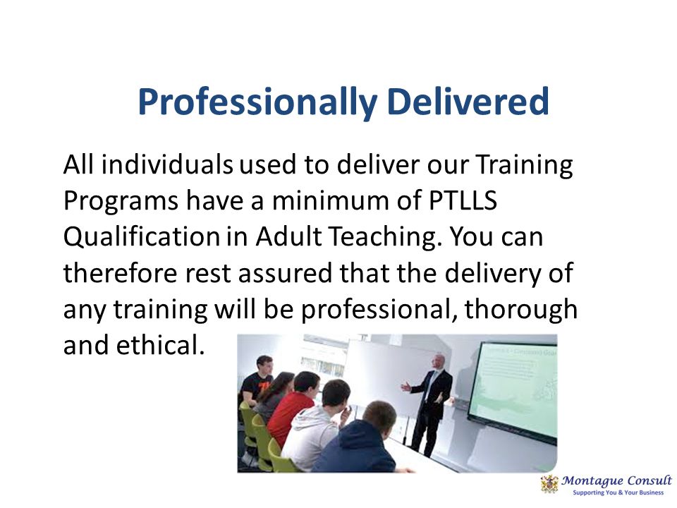 Professionally Delivered All individuals used to deliver our Training Programs have a minimum of PTLLS Qualification in Adult Teaching.
