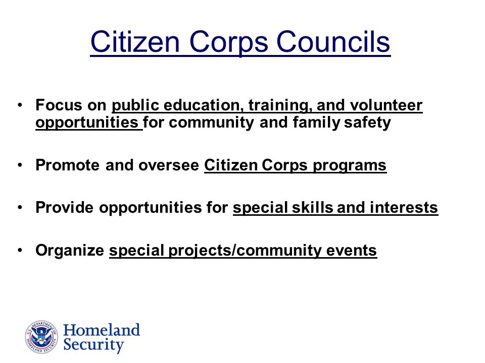 Citizen Corps Councils Focus on public education, training, and volunteer opportunities for community and family safety Promote and oversee Citizen Corps programs Provide opportunities for special skills and interests Organize special projects/community events
