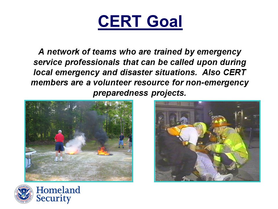 CERT Goal A network of teams who are trained by emergency service professionals that can be called upon during local emergency and disaster situations.