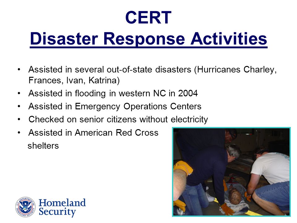 CERT Disaster Response Activities Assisted in several out-of-state disasters (Hurricanes Charley, Frances, Ivan, Katrina) Assisted in flooding in western NC in 2004 Assisted in Emergency Operations Centers Checked on senior citizens without electricity Assisted in American Red Cross shelters