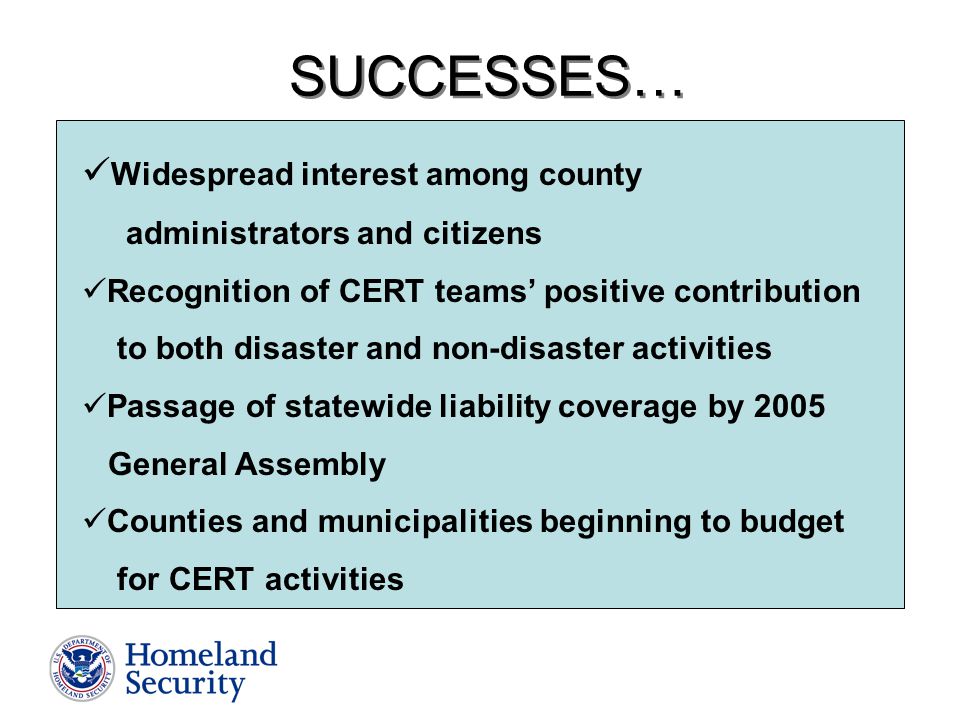 SUCCESSES… Widespread interest among county administrators and citizens Recognition of CERT teams’ positive contribution to both disaster and non-disaster activities Passage of statewide liability coverage by 2005 General Assembly Counties and municipalities beginning to budget for CERT activities