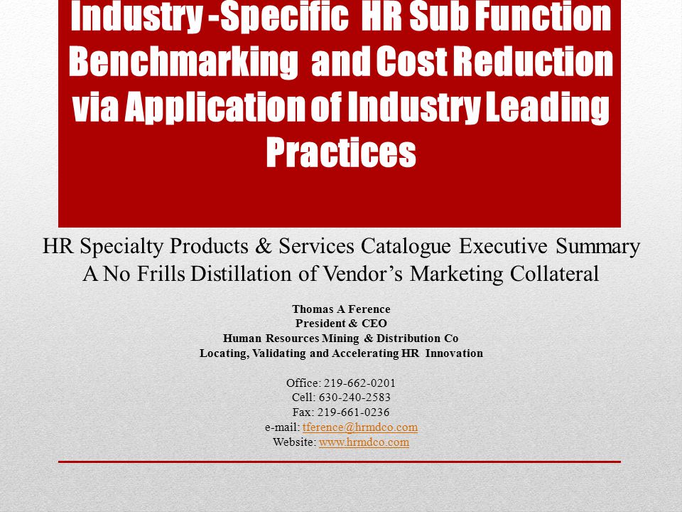 Industry -Specific HR Sub Function Benchmarking and Cost Reduction via Application of Industry Leading Practices HR Specialty Products & Services Catalogue Executive Summary A No Frills Distillation of Vendor’s Marketing Collateral Thomas A Ference President & CEO Human Resources Mining & Distribution Co Locating, Validating and Accelerating HR Innovation Office: Cell: Fax: Website: