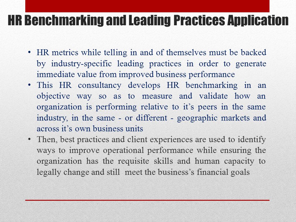 HR Benchmarking and Leading Practices Application HR metrics while telling in and of themselves must be backed by industry-specific leading practices in order to generate immediate value from improved business performance This HR consultancy develops HR benchmarking in an objective way so as to measure and validate how an organization is performing relative to it’s peers in the same industry, in the same - or different - geographic markets and across it’s own business units Then, best practices and client experiences are used to identify ways to improve operational performance while ensuring the organization has the requisite skills and human capacity to legally change and still meet the business’s financial goals