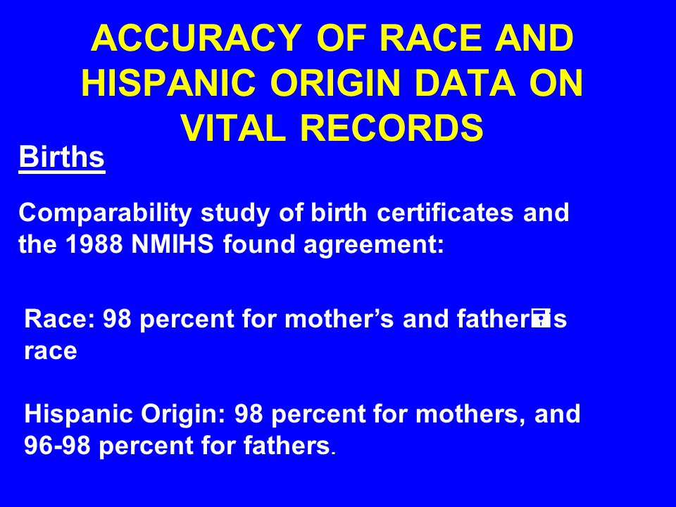ACCURACY OF RACE AND HISPANIC ORIGIN DATA ON VITAL RECORDS Births Comparability study of birth certificates and the 1988 NMIHS found agreement: Race: 98 percent for mother’s and father=s race Hispanic Origin: 98 percent for mothers, and percent for fathers.