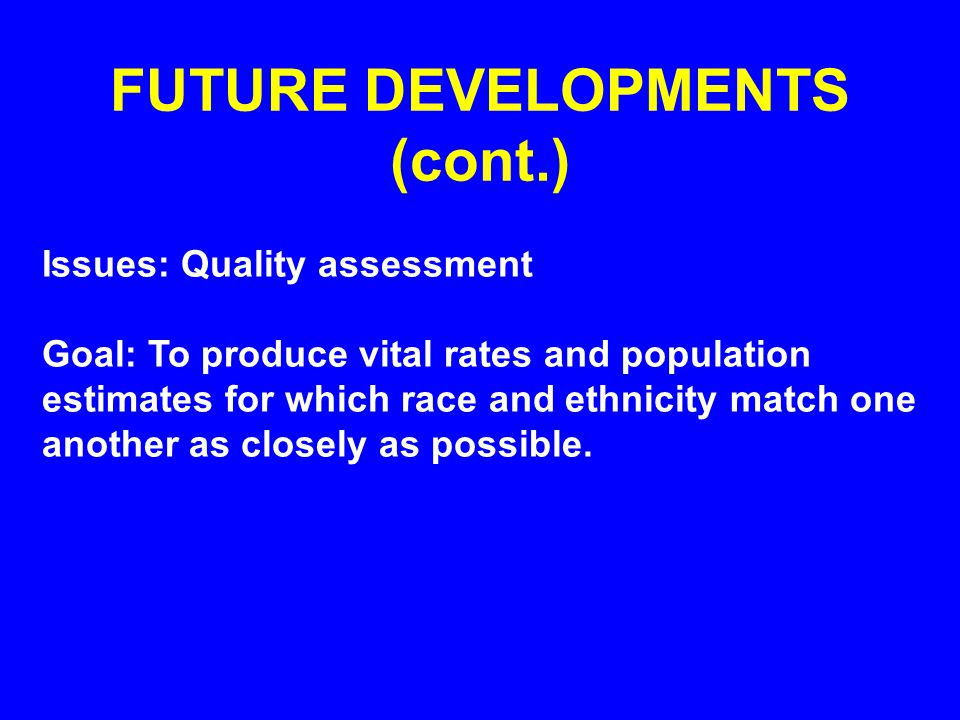 FUTURE DEVELOPMENTS (cont.) Issues: Quality assessment Goal: To produce vital rates and population estimates for which race and ethnicity match one another as closely as possible.