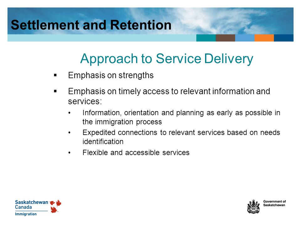 Approach to Service Delivery  Emphasis on strengths  Emphasis on timely access to relevant information and services: Information, orientation and planning as early as possible in the immigration process Expedited connections to relevant services based on needs identification Flexible and accessible services Settlement and Retention