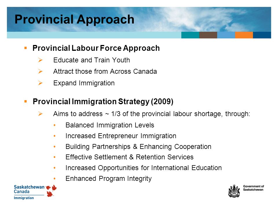 Provincial Approach  Provincial Labour Force Approach  Educate and Train Youth  Attract those from Across Canada  Expand Immigration  Provincial Immigration Strategy (2009)  Aims to address ~ 1/3 of the provincial labour shortage, through: Balanced Immigration Levels Increased Entrepreneur Immigration Building Partnerships & Enhancing Cooperation Effective Settlement & Retention Services Increased Opportunities for International Education Enhanced Program Integrity
