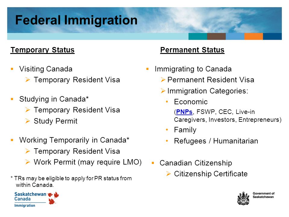 Temporary Status  Visiting Canada  Temporary Resident Visa  Studying in Canada*  Temporary Resident Visa  Study Permit  Working Temporarily in Canada*  Temporary Resident Visa  Work Permit (may require LMO) * TRs may be eligible to apply for PR status from within Canada.