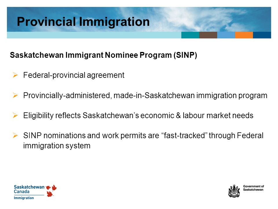 Saskatchewan Immigrant Nominee Program (SINP)  Federal-provincial agreement  Provincially-administered, made-in-Saskatchewan immigration program  Eligibility reflects Saskatchewan’s economic & labour market needs  SINP nominations and work permits are fast-tracked through Federal immigration system Provincial Immigration