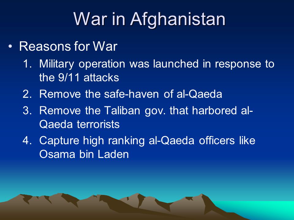 War in Afghanistan Reasons for War 1.Military operation was launched in response to the 9/11 attacks 2.Remove the safe-haven of al-Qaeda 3.Remove the Taliban gov.
