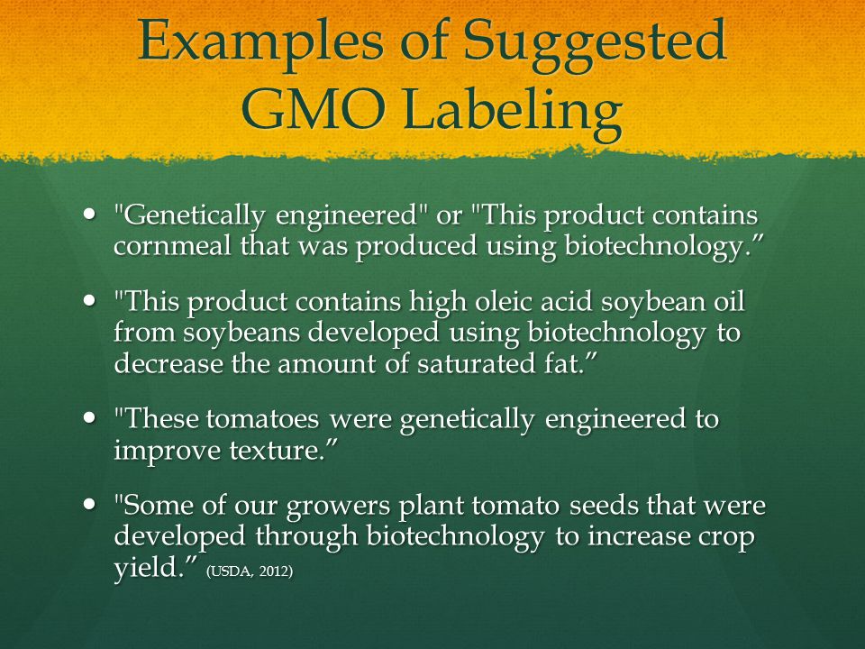 Examples of Suggested GMO Labeling Genetically engineered or This product contains cornmeal that was produced using biotechnology. Genetically engineered or This product contains cornmeal that was produced using biotechnology. This product contains high oleic acid soybean oil from soybeans developed using biotechnology to decrease the amount of saturated fat. This product contains high oleic acid soybean oil from soybeans developed using biotechnology to decrease the amount of saturated fat. These tomatoes were genetically engineered to improve texture. These tomatoes were genetically engineered to improve texture. Some of our growers plant tomato seeds that were developed through biotechnology to increase crop yield. (USDA, 2012) Some of our growers plant tomato seeds that were developed through biotechnology to increase crop yield. (USDA, 2012)