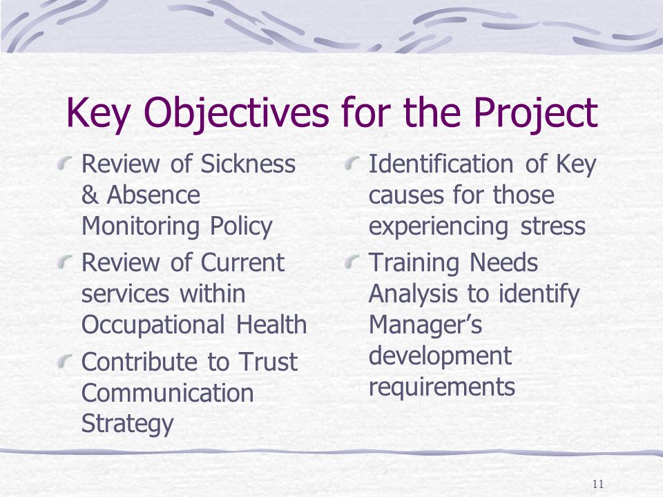 11 Key Objectives for the Project Review of Sickness & Absence Monitoring Policy Review of Current services within Occupational Health Contribute to Trust Communication Strategy Identification of Key causes for those experiencing stress Training Needs Analysis to identify Manager’s development requirements