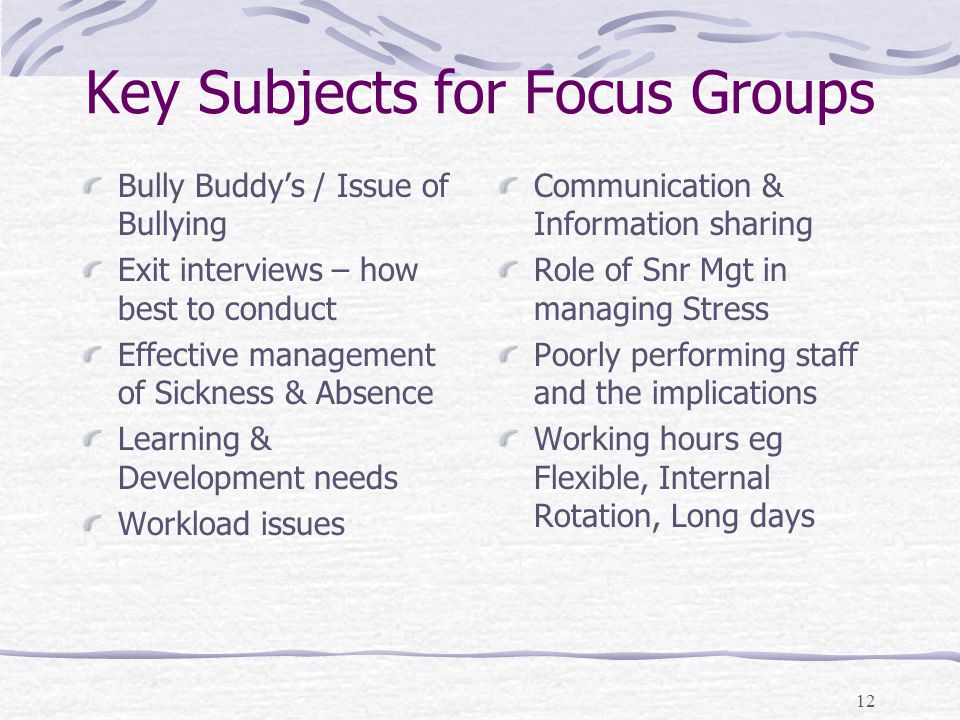 12 Key Subjects for Focus Groups Bully Buddy’s / Issue of Bullying Exit interviews – how best to conduct Effective management of Sickness & Absence Learning & Development needs Workload issues Communication & Information sharing Role of Snr Mgt in managing Stress Poorly performing staff and the implications Working hours eg Flexible, Internal Rotation, Long days