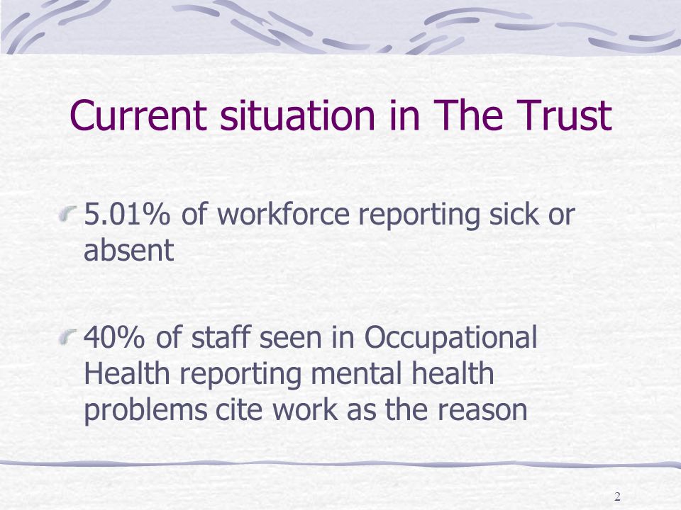 2 Current situation in The Trust 5.01% of workforce reporting sick or absent 40% of staff seen in Occupational Health reporting mental health problems cite work as the reason