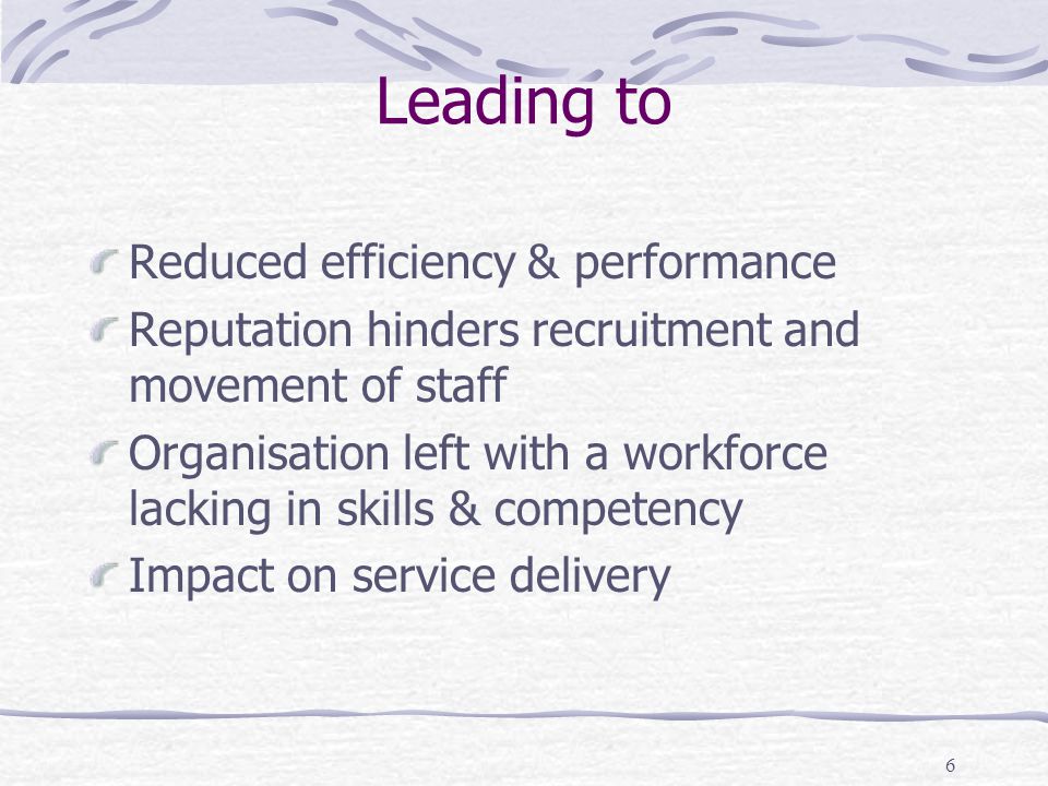 6 Leading to Reduced efficiency & performance Reputation hinders recruitment and movement of staff Organisation left with a workforce lacking in skills & competency Impact on service delivery