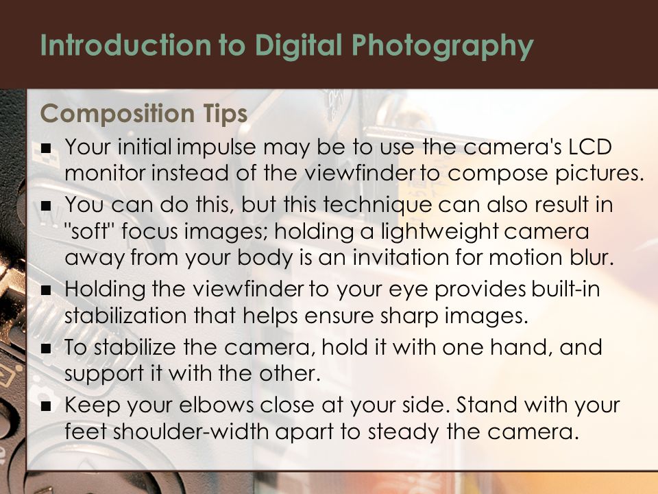 Introduction to Digital Photography Composition Tips Your initial impulse may be to use the camera s LCD monitor instead of the viewfinder to compose pictures.