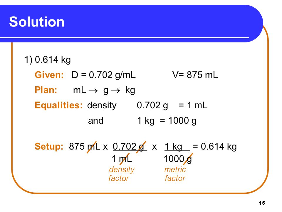 15 Solution 1) kg Given: D = g/mL V= 875 mL Plan: mL  g  kg Equalities: density g = 1 mL and 1 kg = 1000 g Setup: 875 mL x g x 1 kg = kg 1 mL 1000 g density metric factor factor