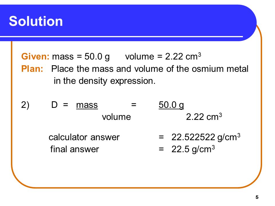5 Given: mass = 50.0 g volume = 2.22 cm 3 Plan: Place the mass and volume of the osmium metal in the density expression.
