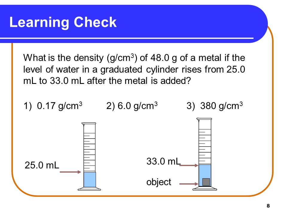 8 What is the density (g/cm 3 ) of 48.0 g of a metal if the level of water in a graduated cylinder rises from 25.0 mL to 33.0 mL after the metal is added.
