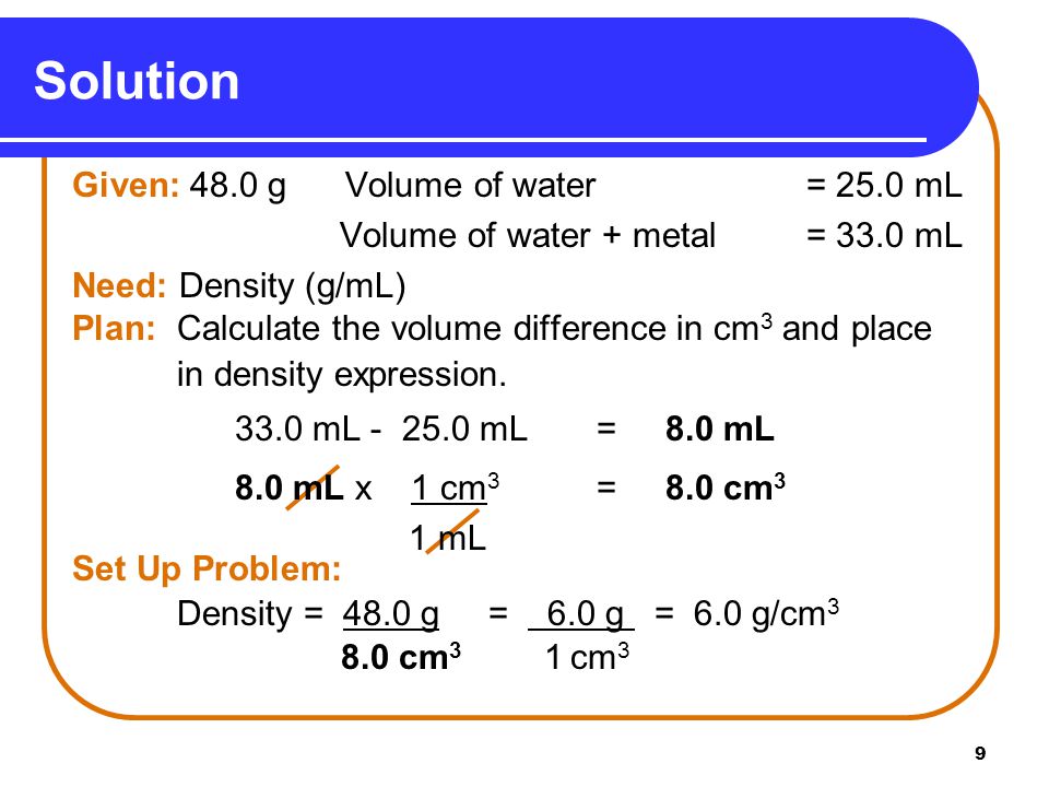 9 Solution Given: 48.0 g Volume of water = 25.0 mL Volume of water + metal = 33.0 mL Need: Density (g/mL) Plan: Calculate the volume difference in cm 3 and place in density expression.