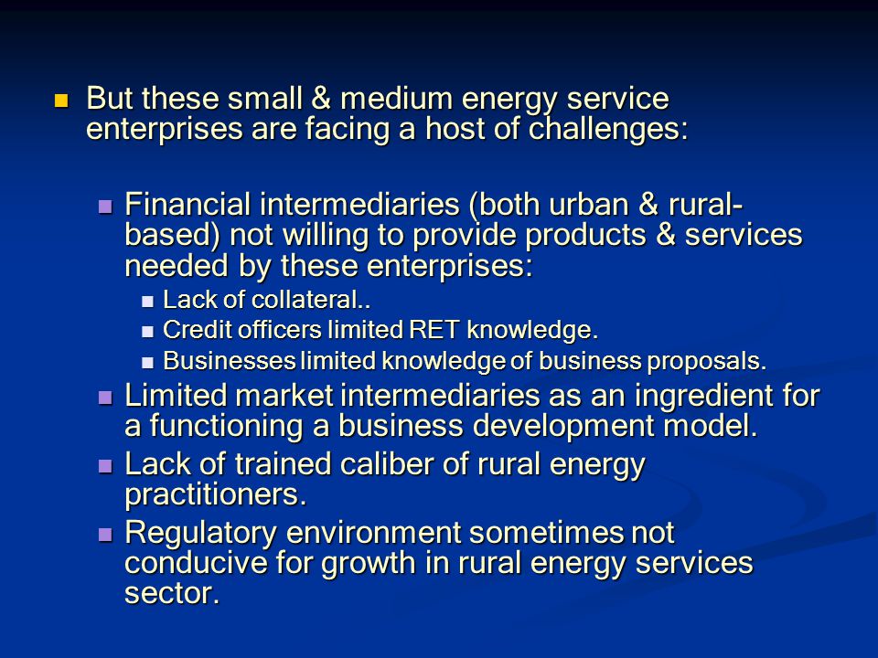 But these small & medium energy service enterprises are facing a host of challenges: But these small & medium energy service enterprises are facing a host of challenges: Financial intermediaries (both urban & rural- based) not willing to provide products & services needed by these enterprises: Financial intermediaries (both urban & rural- based) not willing to provide products & services needed by these enterprises: Lack of collateral..