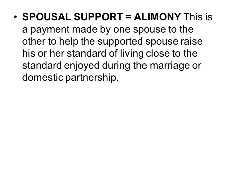 SPOUSAL SUPPORT = ALIMONY This is a payment made by one spouse to the other to help the supported spouse raise his or her standard of living close to the standard enjoyed during the marriage or domestic partnership.