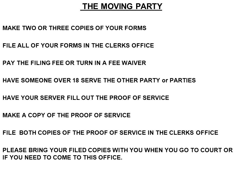 THE MOVING PARTY MAKE TWO OR THREE COPIES OF YOUR FORMS FILE ALL OF YOUR FORMS IN THE CLERKS OFFICE PAY THE FILING FEE OR TURN IN A FEE WAIVER HAVE SOMEONE OVER 18 SERVE THE OTHER PARTY or PARTIES HAVE YOUR SERVER FILL OUT THE PROOF OF SERVICE MAKE A COPY OF THE PROOF OF SERVICE FILE BOTH COPIES OF THE PROOF OF SERVICE IN THE CLERKS OFFICE PLEASE BRING YOUR FILED COPIES WITH YOU WHEN YOU GO TO COURT OR IF YOU NEED TO COME TO THIS OFFICE.