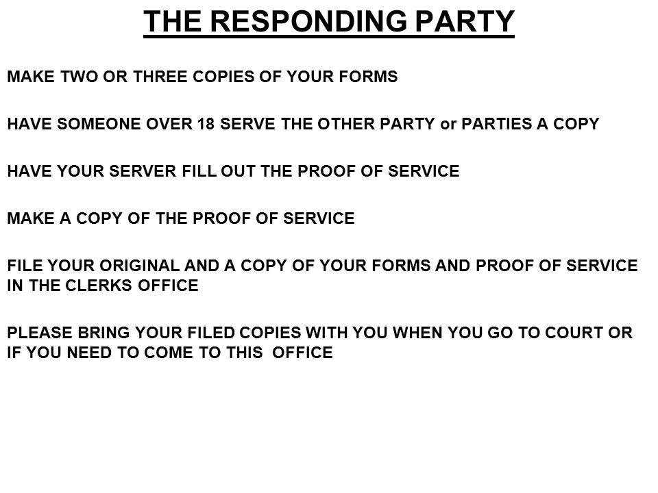 THE RESPONDING PARTY MAKE TWO OR THREE COPIES OF YOUR FORMS HAVE SOMEONE OVER 18 SERVE THE OTHER PARTY or PARTIES A COPY HAVE YOUR SERVER FILL OUT THE PROOF OF SERVICE MAKE A COPY OF THE PROOF OF SERVICE FILE YOUR ORIGINAL AND A COPY OF YOUR FORMS AND PROOF OF SERVICE IN THE CLERKS OFFICE PLEASE BRING YOUR FILED COPIES WITH YOU WHEN YOU GO TO COURT OR IF YOU NEED TO COME TO THIS OFFICE