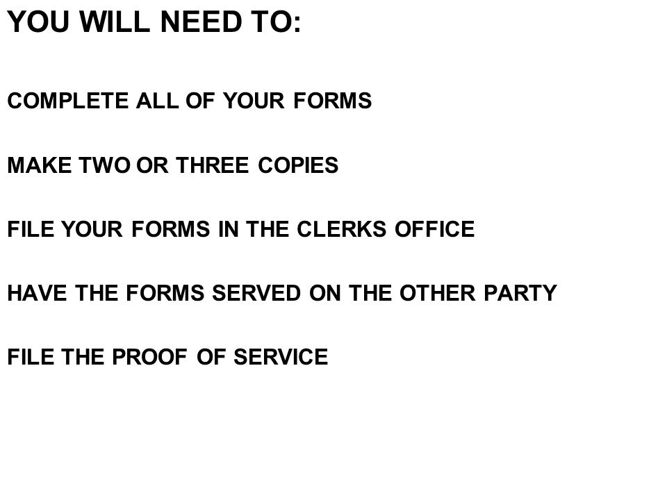 YOU WILL NEED TO: COMPLETE ALL OF YOUR FORMS MAKE TWO OR THREE COPIES FILE YOUR FORMS IN THE CLERKS OFFICE HAVE THE FORMS SERVED ON THE OTHER PARTY FILE THE PROOF OF SERVICE