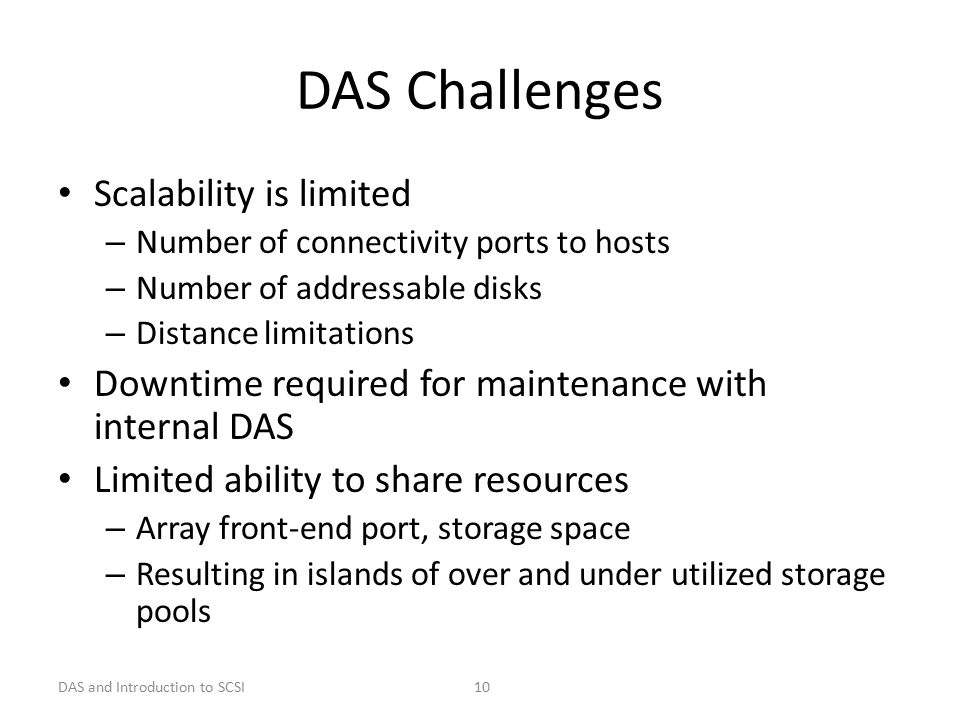 DAS and Introduction to SCSI 10 DAS Challenges Scalability is limited – Number of connectivity ports to hosts – Number of addressable disks – Distance limitations Downtime required for maintenance with internal DAS Limited ability to share resources – Array front-end port, storage space – Resulting in islands of over and under utilized storage pools